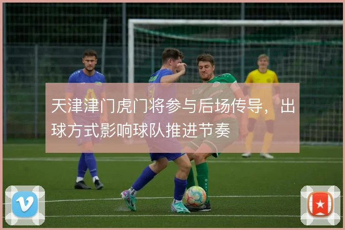 天津津门虎门将参与后场传导,出球方式影响球队推进节奏