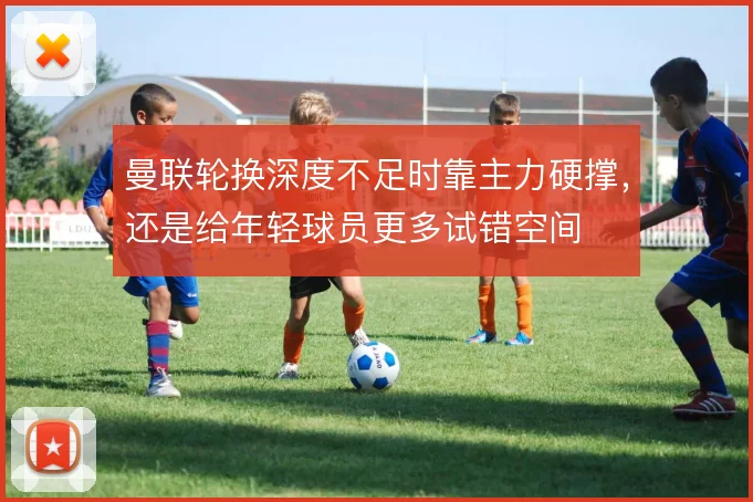 曼联轮换深度不足时靠主力硬撑,还是给年轻球员更多试错空间