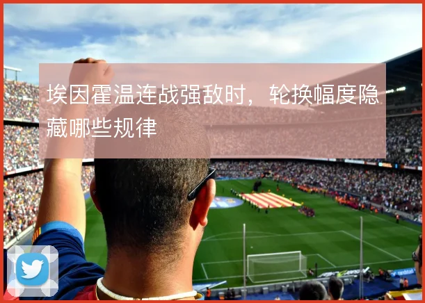 埃因霍温连战强敌时，轮换幅度隐藏哪些规律