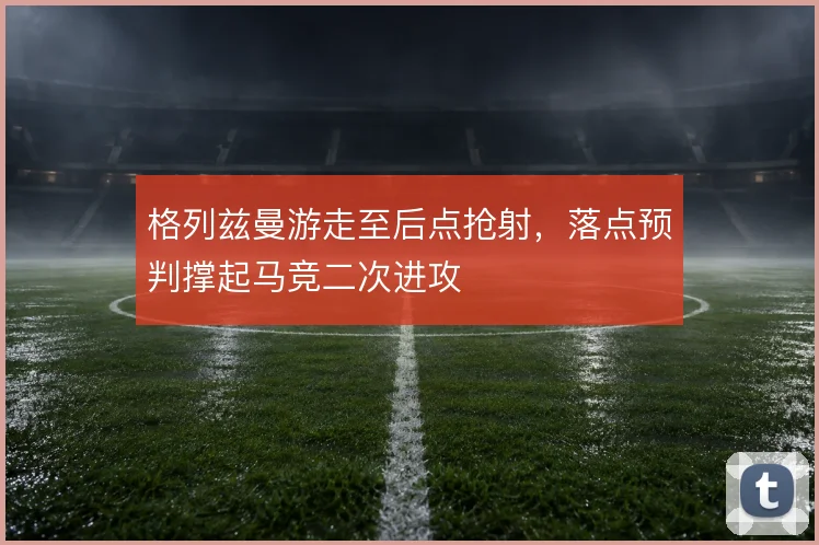 格列兹曼游走至后点抢射，落点预判撑起马竞二次进攻