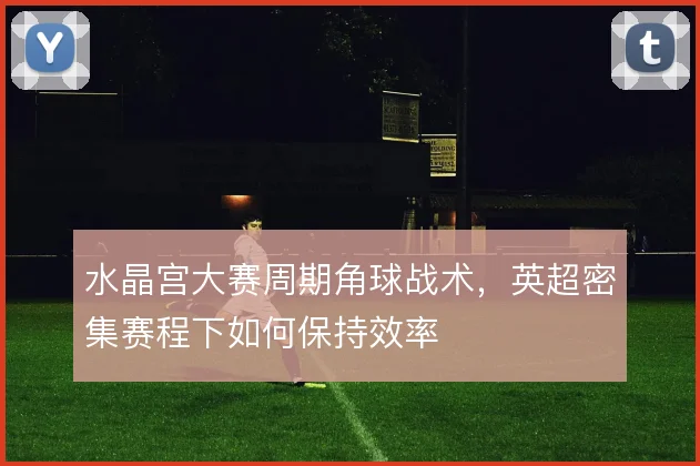 水晶宫大赛周期角球战术，英超密集赛程下如何保持效率