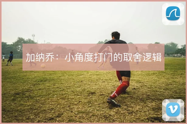 加纳乔：小角度打门的取舍逻辑