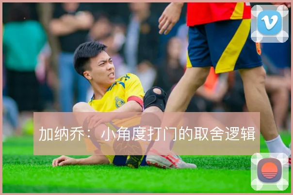 加纳乔：小角度打门的取舍逻辑