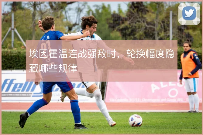 埃因霍温连战强敌时，轮换幅度隐藏哪些规律