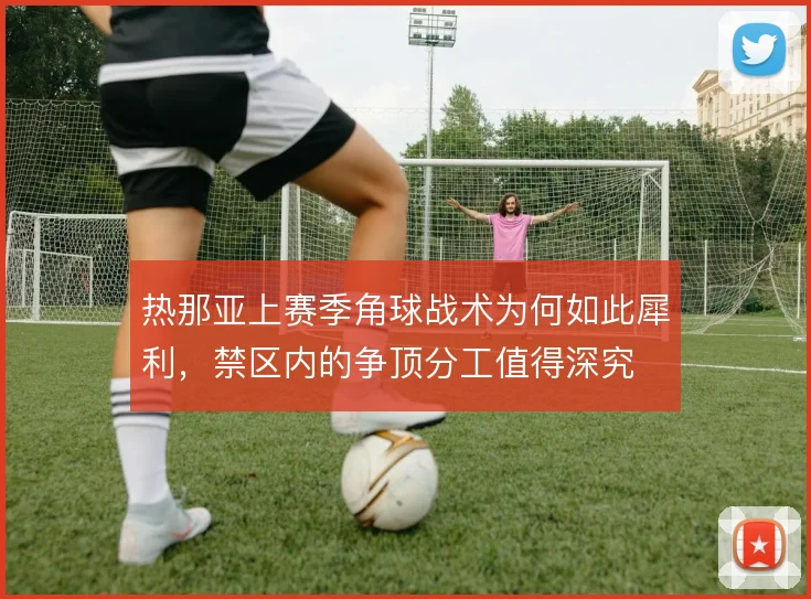 热那亚上赛季角球战术为何如此犀利，禁区内的争顶分工值得深究