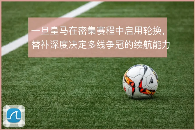 一旦皇马在密集赛程中启用轮换,替补深度决定多线争冠的续航能力