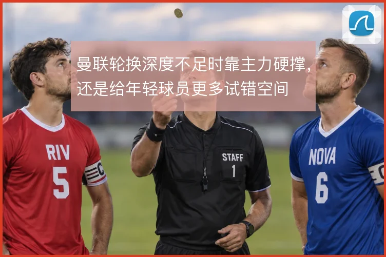 曼联轮换深度不足时靠主力硬撑,还是给年轻球员更多试错空间