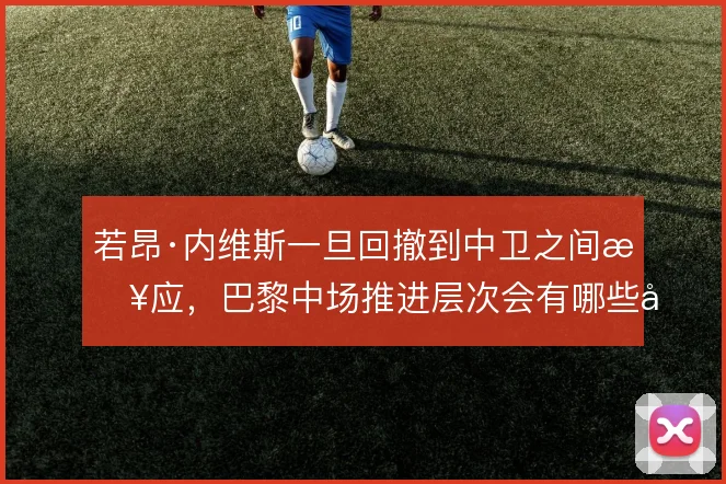 若昂·内维斯一旦回撤到中卫之间接应，巴黎中场推进层次会有哪些变化
