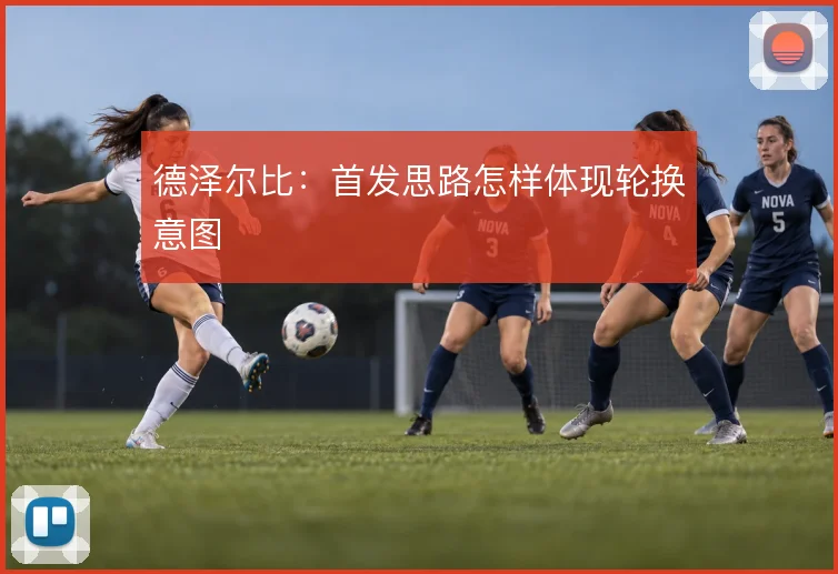 德泽尔比：首发思路怎样体现轮换意图