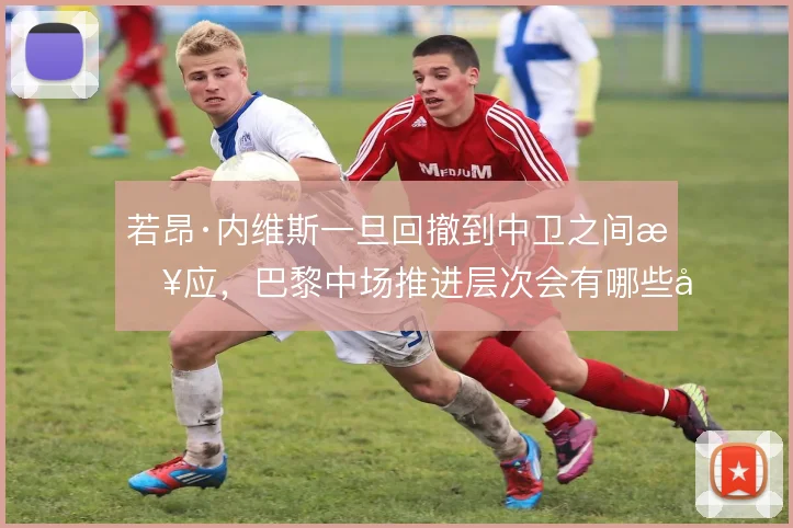 若昂·内维斯一旦回撤到中卫之间接应,巴黎中场推进层次会有哪些变化