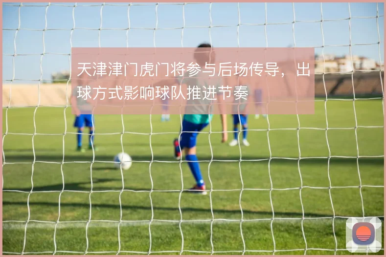 天津津门虎门将参与后场传导,出球方式影响球队推进节奏